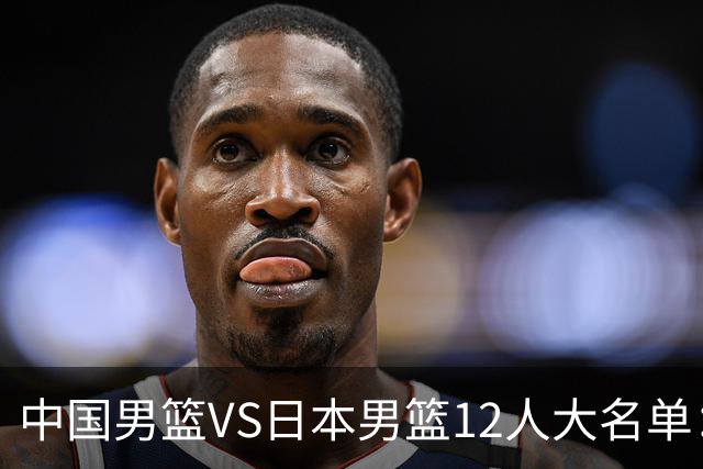 中国男篮VS日本男篮12人大名单：杨翰森、贺希宁、王俊杰入围！