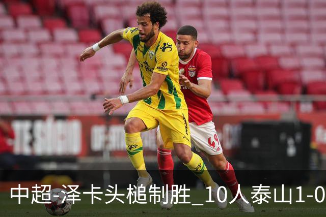 中超-泽卡头槌制胜 10人泰山1-0时隔11年再客胜海港