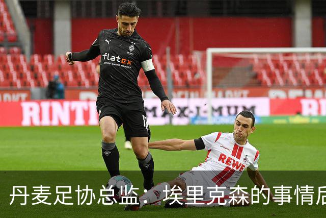 丹麦足协总监：埃里克森的事情后，我们会为丹麦球员采取特别措施