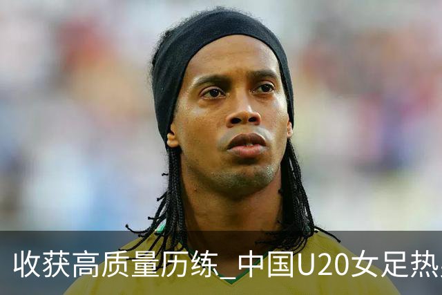 收获高质量历练 中国U20女足热身赛2-1力克朝鲜U20