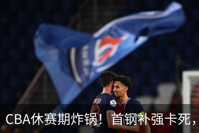 CBA休赛期炸锅！首钢补强卡死，广厦欠薪卖核心，胡金秋亿元转会叫停