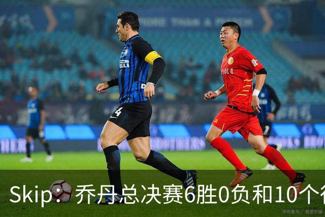 Skip：乔丹总决赛6胜0负&10个得分王 詹姆斯只是个虚假的持久GOAT